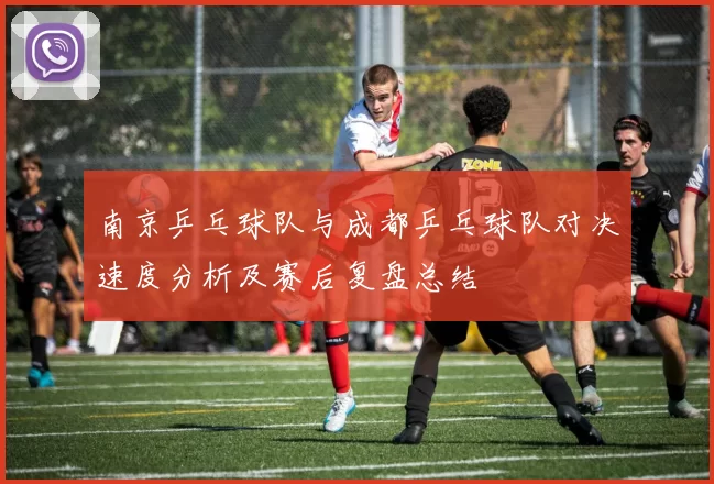 南京乒乓球队与成都乒乓球队对决速度分析及赛后复盘总结