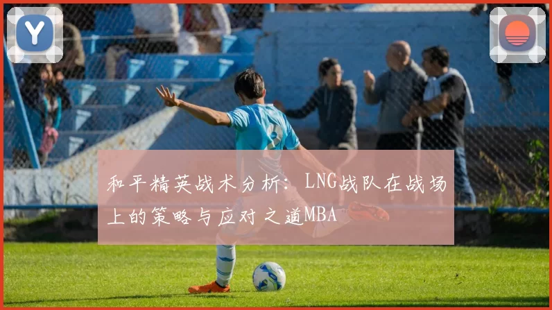 和平精英战术分析：LNG战队在战场上的策略与应对之道MBA