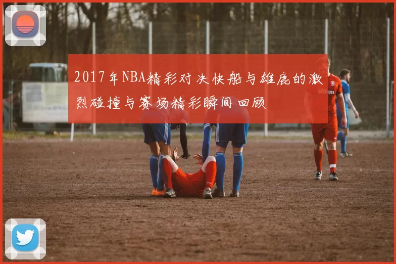 2017年NBA精彩对决快船与雄鹿的激烈碰撞与赛场精彩瞬间回顾