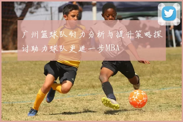 广州篮球队耐力分析与提升策略探讨助力球队更进一步MBA