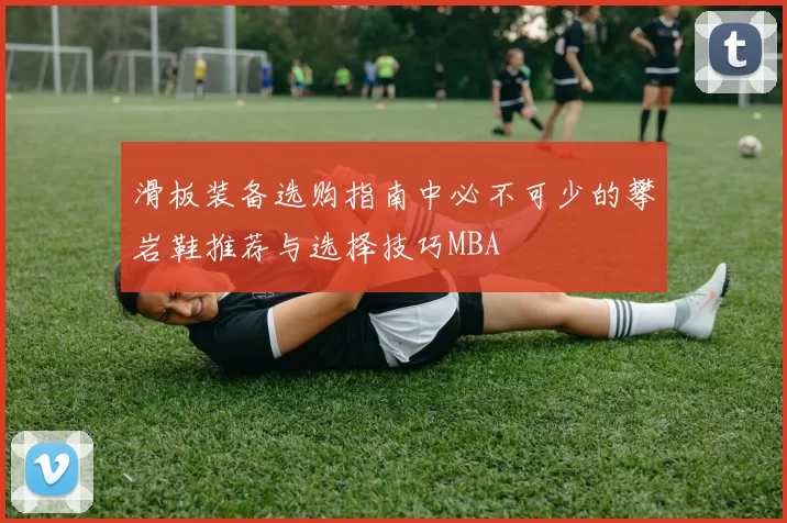 滑板装备选购指南中必不可少的攀岩鞋推荐与选择技巧MBA